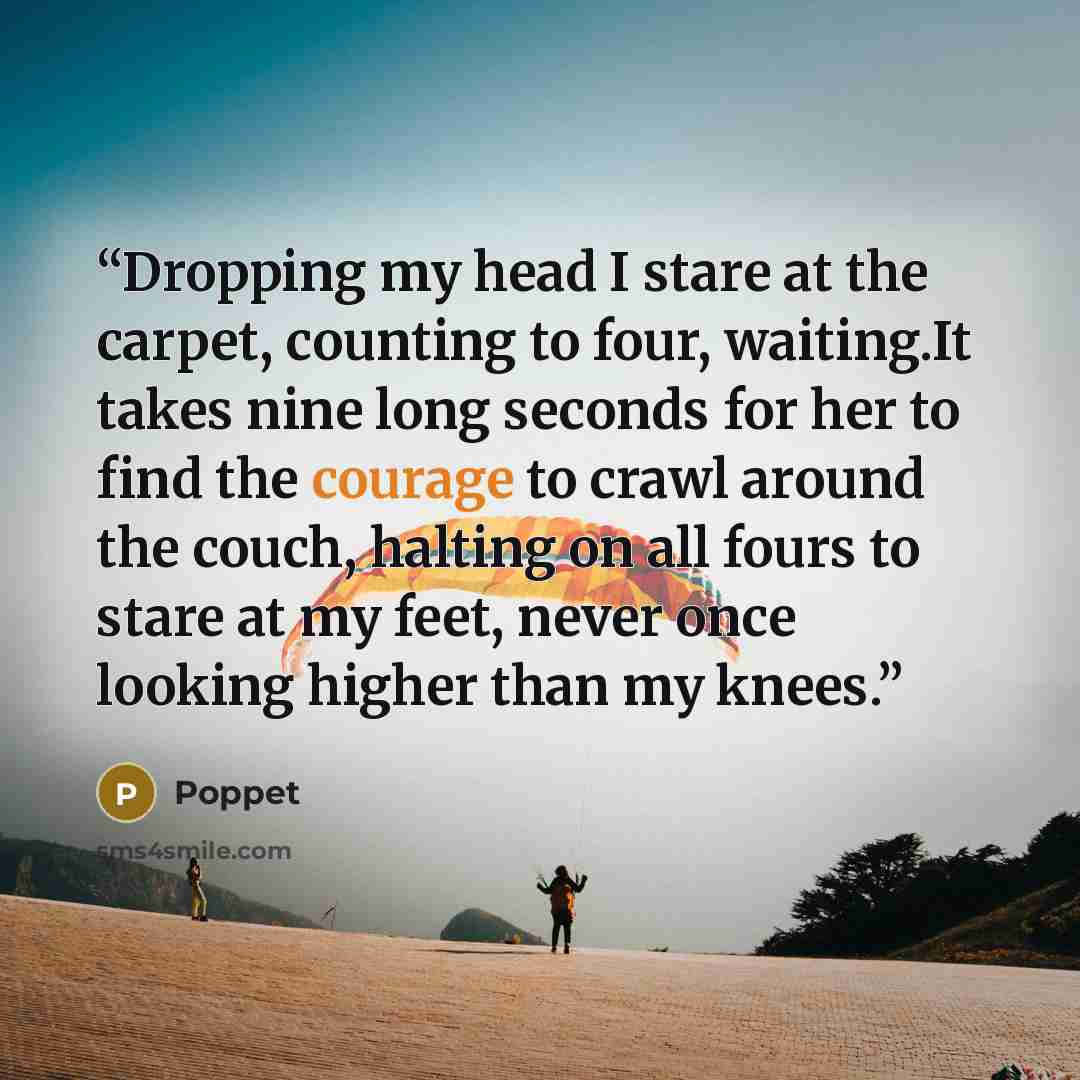 “Dropping my head I stare at the carpet, counting to four, waiting.It takes nine long seconds for her to find the courage to crawl around the couch, halting on all fours to stare at my feet, never once looking higher than my knees.” quote by Poppet