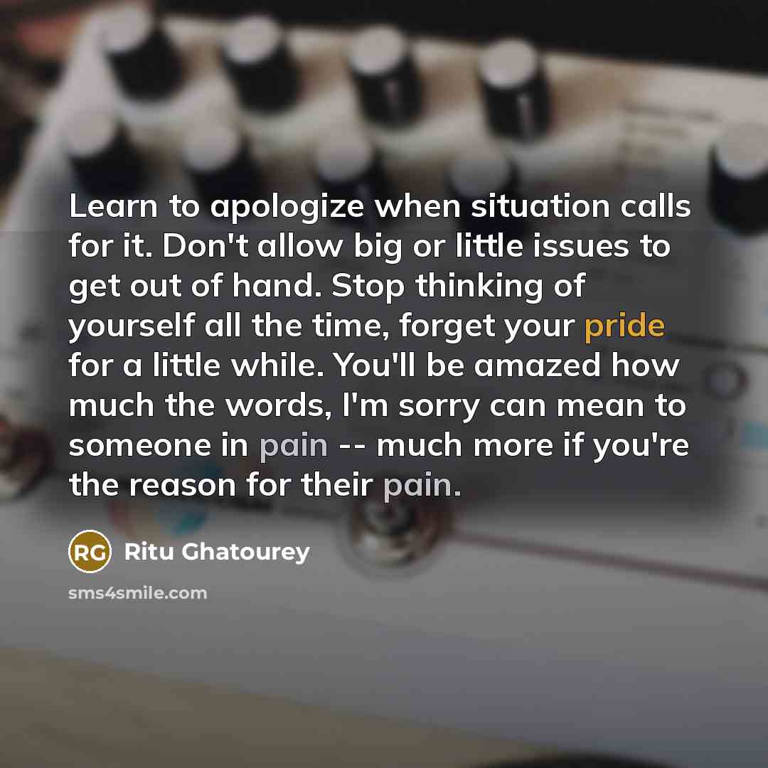 “Learn to apologize when situation calls for it. Don't allow big or little issues to get out of hand. Stop thinking of yourself all the time, forget your pride for a little while. You'll be amazed how much the words, I'm sorry can mean to someone in pain -- much more if you're the reason for their…” quote by Ritu Ghatourey