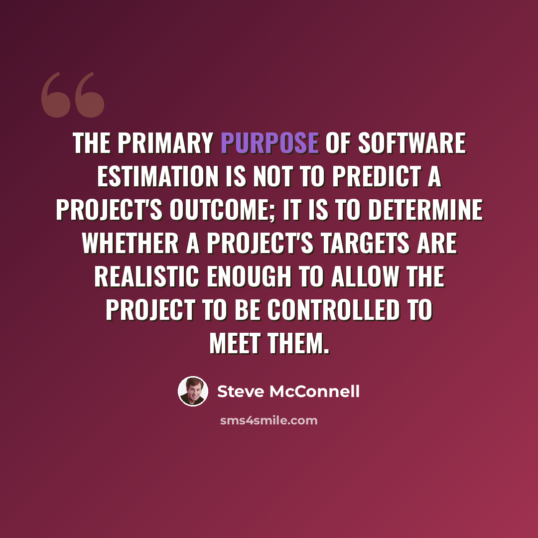 “The primary purpose of software estimation is not to predict a project's outcome; it is to determine whether a project's targets are realistic enough to allow the project to be controlled to meet them.” quote by Steve McConnell