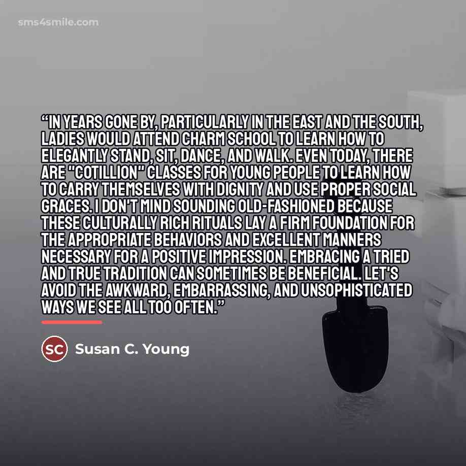 “In years gone by, particularly in the East and the South, ladies would attend charm school to learn how to elegantly stand, sit, dance, and walk. Even today, there are "Cotillion" classes for young people to learn how to carry themselves with dignity and use proper social graces. I don't mind…” quote by Susan C. Young