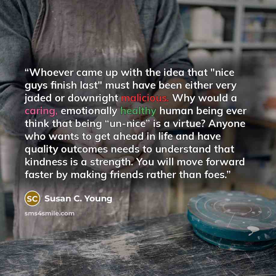“Whoever came up with the idea that "nice guys finish last" must have been either very jaded or downright malicious. Why would a caring, emotionally healthy human being ever think that being “un-nice” is a virtue? Anyone who wants to get ahead in life and have quality outcomes needs to understand…” quote by Susan C. Young