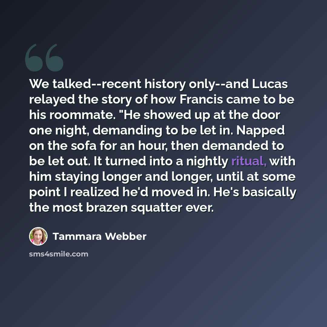 “We talked--recent history only--and Lucas relayed the story of how Francis came to be his roommate. "He showed up at the door one night, demanding to be let in. Napped on the sofa for an hour, then demanded to be let out. It turned into a nightly ritual, with him staying longer and longer, until…” quote by Tammara Webber