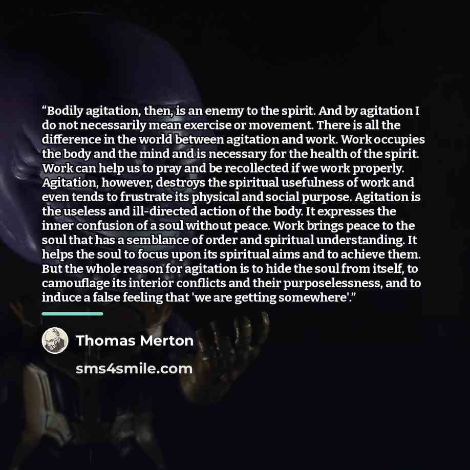 “Bodily agitation, then, is an enemy to the spirit. And by agitation I do not necessarily mean exercise or movement. There is all the difference in the world between agitation and work. Work occupies the body and the mind and is necessary for the health of the spirit. Work can help us to pray and…” quote by Thomas Merton
