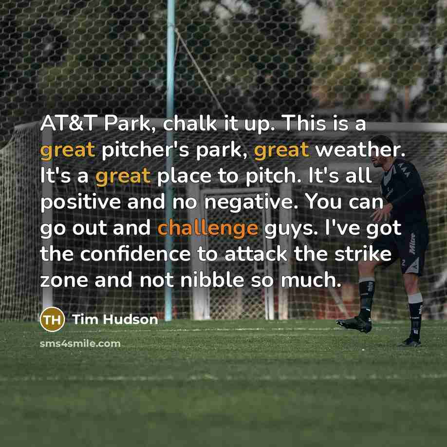“AT&T Park, chalk it up. This is a great pitcher's park, great weather. It's a great place to pitch. It's all positive and no negative. You can go out and challenge guys. I've got the confidence to attack the strike zone and not nibble so much.” quote by Tim Hudson