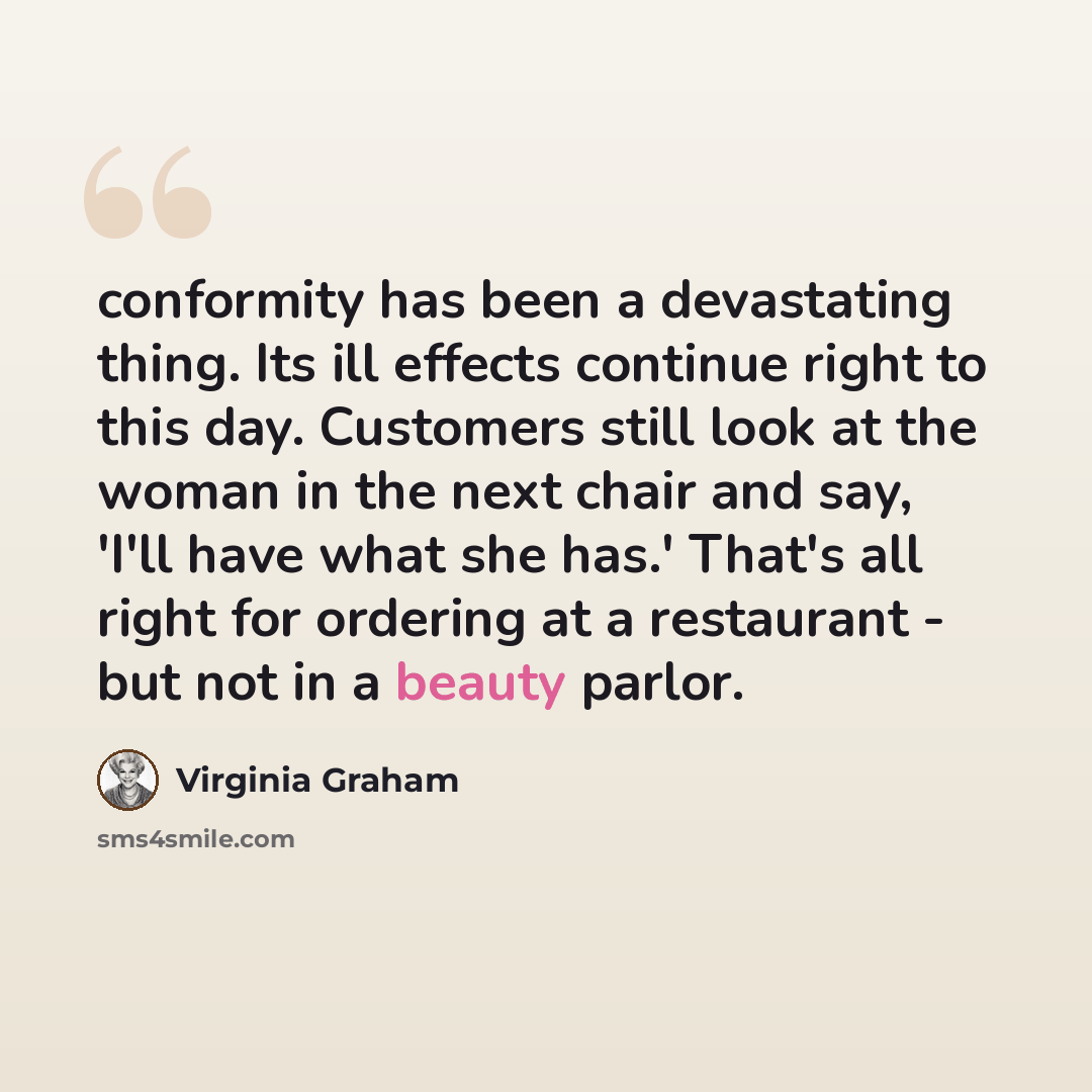 “conformity has been a devastating thing. Its ill effects continue right to this day. Customers still look at the woman in the next chair and say, 'I'll have what she has.' That's all right for ordering at a restaurant - but not in a beauty parlor.” quote by Virginia Graham