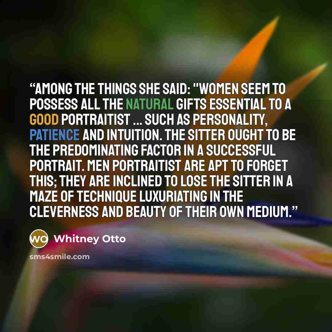 “Among the things she said: "Women seem to possess all the natural gifts essential to a good portraitist ... such as personality, patience and intuition. The sitter ought to be the predominating factor in a successful portrait. Men portraitist are apt to forget this; they are inclined to lose the…” quote by Whitney Otto