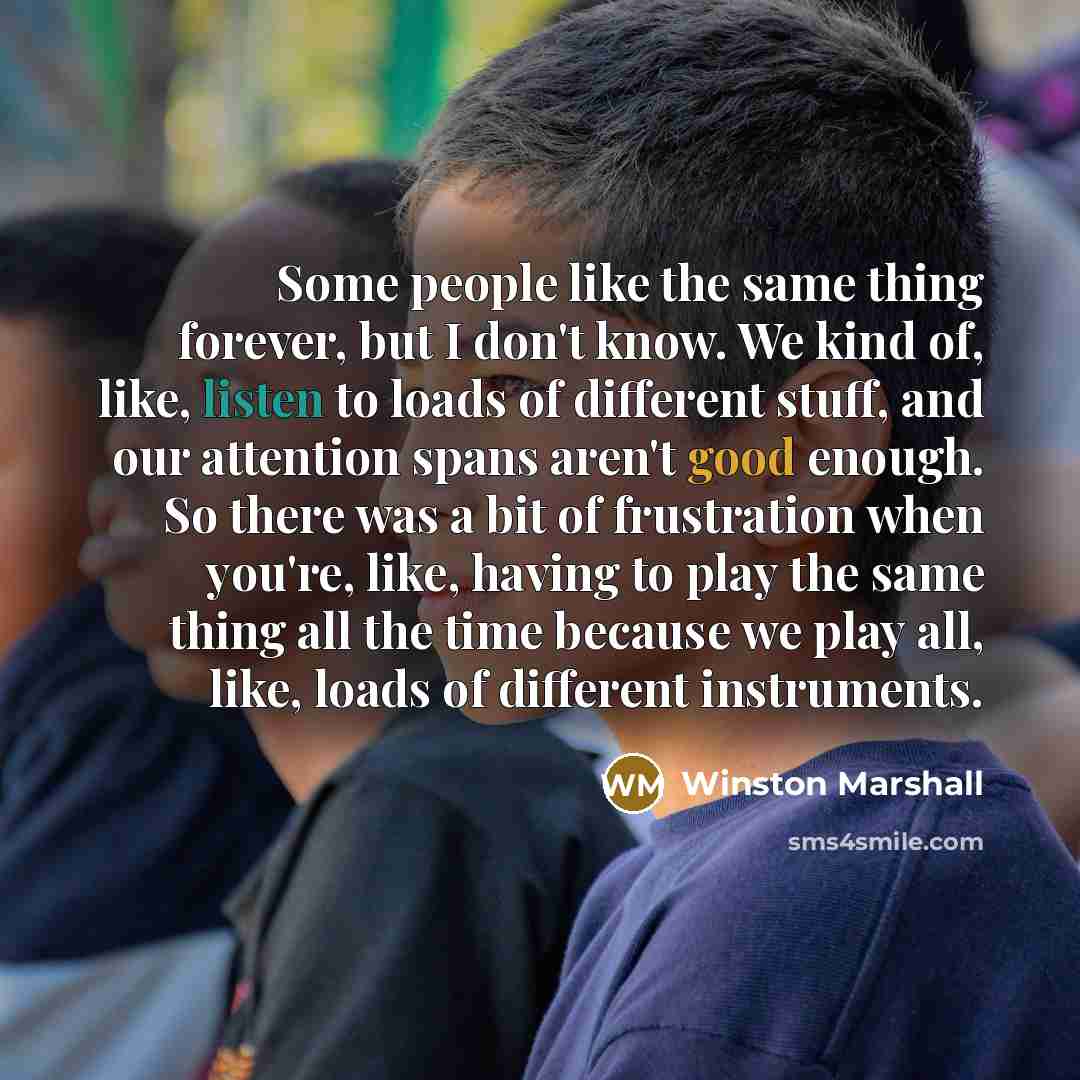 “Some people like the same thing forever, but I don't know. We kind of, like, listen to loads of different stuff, and our attention spans aren't good enough. So there was a bit of frustration when you're, like, having to play the same thing all the time because we play all, like, loads of different…” quote by Winston Marshall