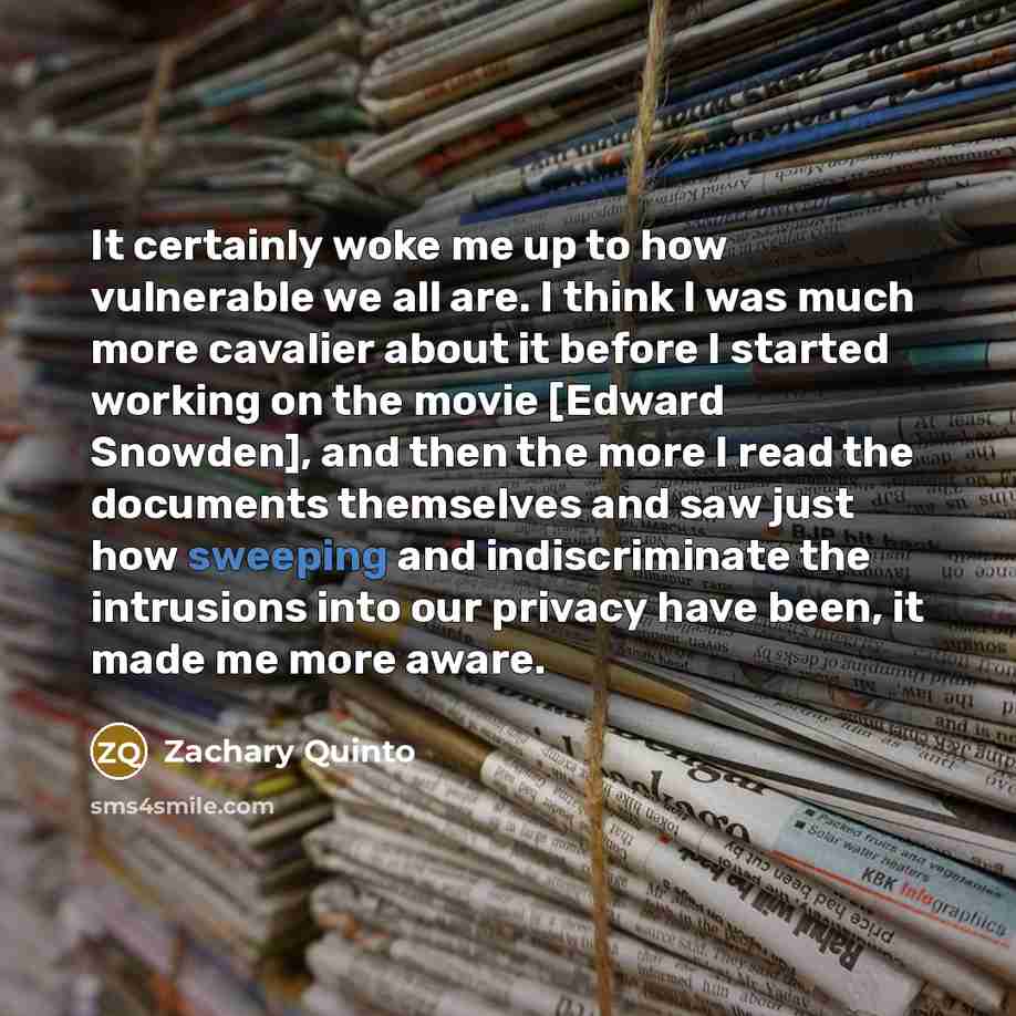 “It certainly woke me up to how vulnerable we all are. I think I was much more cavalier about it before I started working on the movie [Edward Snowden], and then the more I read the documents themselves and saw just how sweeping and indiscriminate the intrusions into our privacy have been, it made…” quote by Zachary Quinto