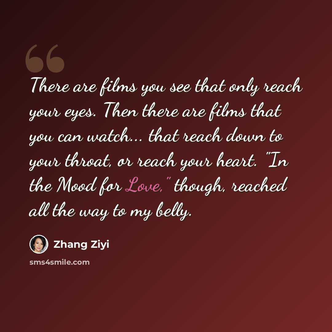 “There are films you see that only reach your eyes. Then there are films that you can watch... that reach down to your throat, or reach your heart. "In the Mood for Love," though, reached all the way to my belly.” quote by Zhang Ziyi
