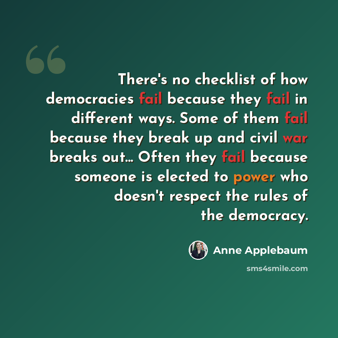 “There's no checklist of how democracies fail because they fail in different ways. Some of them fail because they break up and civil war breaks out... Often they fail because someone is elected to power who doesn't respect the rules of the democracy.” quote by Anne Applebaum