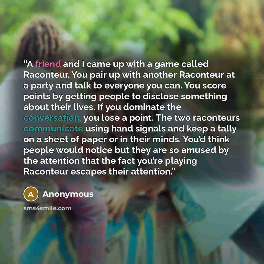 “A friend and I came up with a game called Raconteur. You pair up with another Raconteur at a party and talk to everyone you can. You score points by getting people to disclose something about their lives. If you dominate the conversation, you lose a point. The two raconteurs communicate using hand…” quote by Anonymous