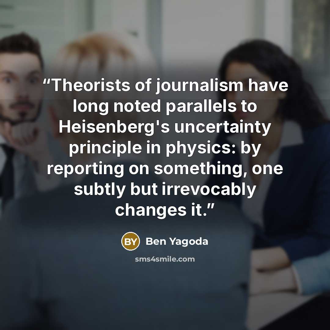 “‎Theorists of journalism have long noted parallels to Heisenberg's uncertainty principle in physics: by reporting on something, one subtly but irrevocably changes it.” quote by Ben Yagoda