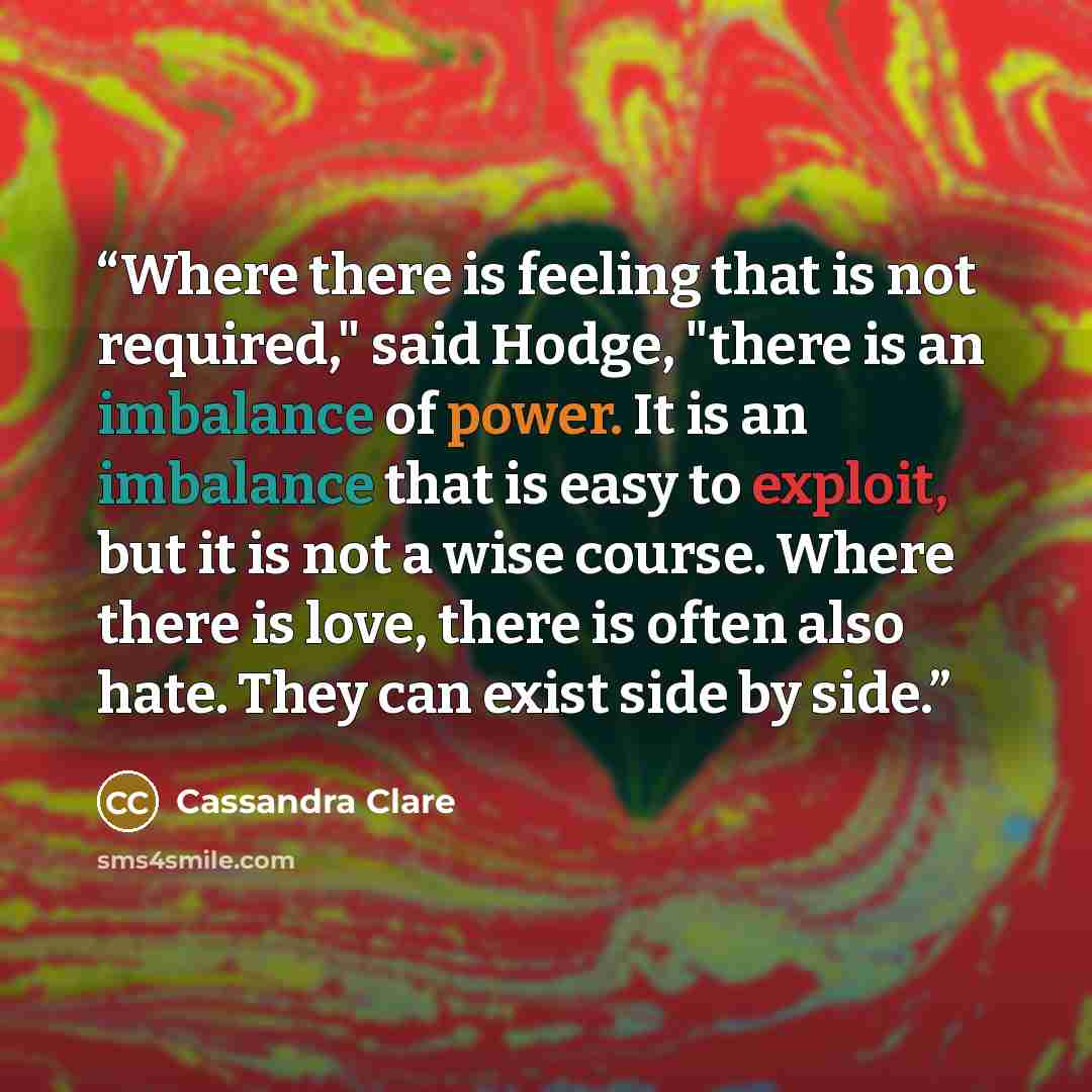 “Where there is feeling that is not required," said Hodge, "there is an imbalance of power. It is an imbalance that is easy to exploit, but it is not a wise course. Where there is love, there is often also hate. They can exist side by side.” quote by Cassandra Clare