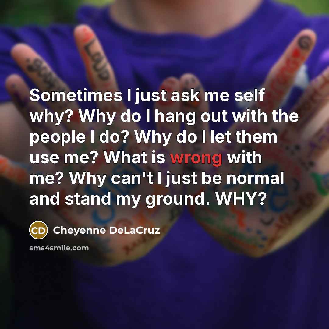 “Sometimes I just ask me self why? Why do I hang out with the people I do? Why do I let them use me? What is wrong with me? Why can't I just be normal and stand my ground. WHY?” quote by Cheyenne DeLaCruz