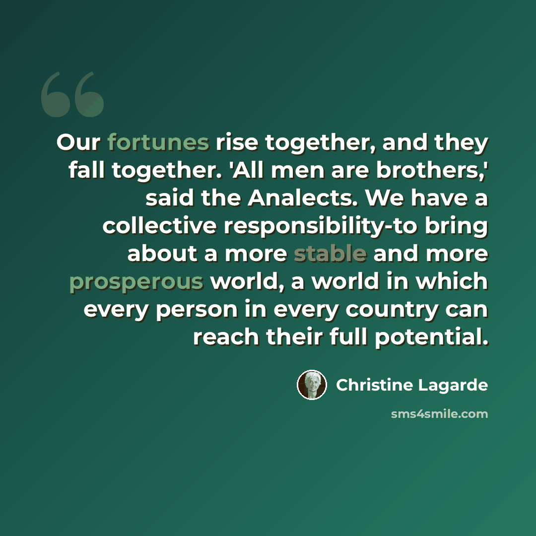 “Our fortunes rise together, and they fall together. 'All men are brothers,' said the Analects. We have a collective responsibility-to bring about a more stable and more prosperous world, a world in which every person in every country can reach their full potential.” quote by Christine Lagarde
