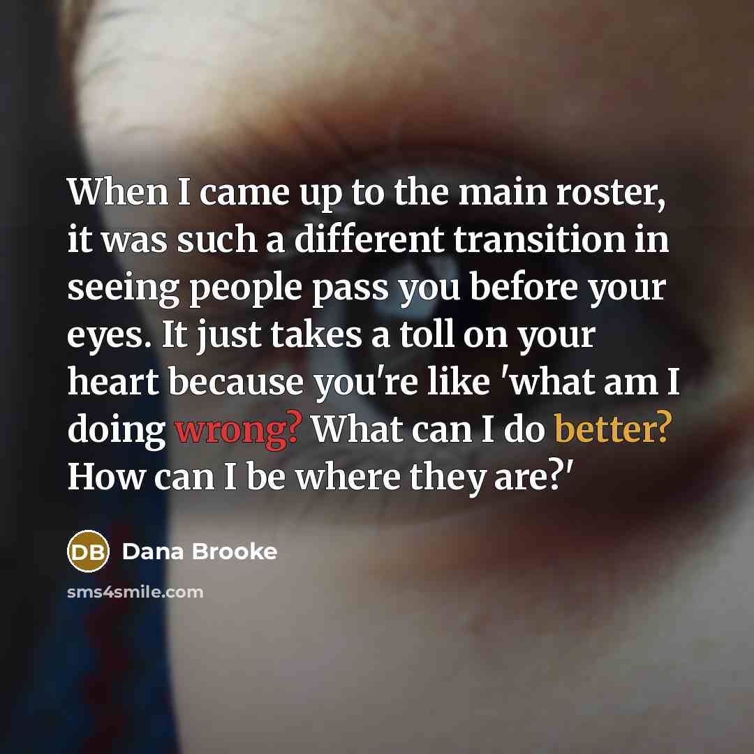 “When I came up to the main roster, it was such a different transition in seeing people pass you before your eyes. It just takes a toll on your heart because you're like 'what am I doing wrong? What can I do better? How can I be where they are?'” quote by Dana Brooke