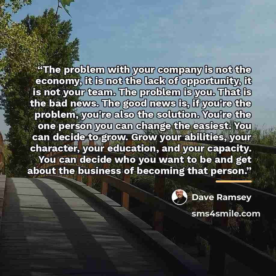 “The problem with your company is not the economy, it is not the lack of opportunity, it is not your team. The problem is you. That is the bad news. The good news is, if you're the problem, you're also the solution. You're the one person you can change the easiest. You can decide to grow. Grow your…” quote by Dave Ramsey