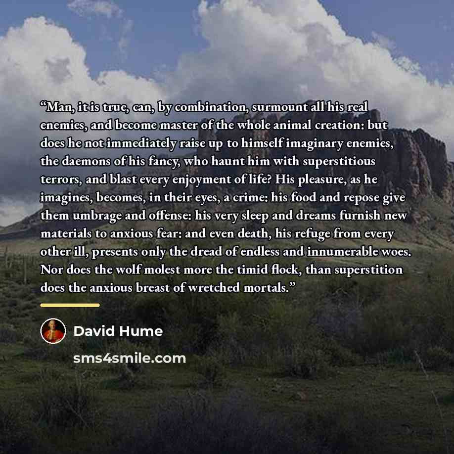 “Man, it is true, can, by combination, surmount all his real enemies, and become master of the whole animal creation: but does he not immediately raise up to himself imaginary enemies, the daemons of his fancy, who haunt him with superstitious terrors, and blast every enjoyment of life? His…” quote by David Hume