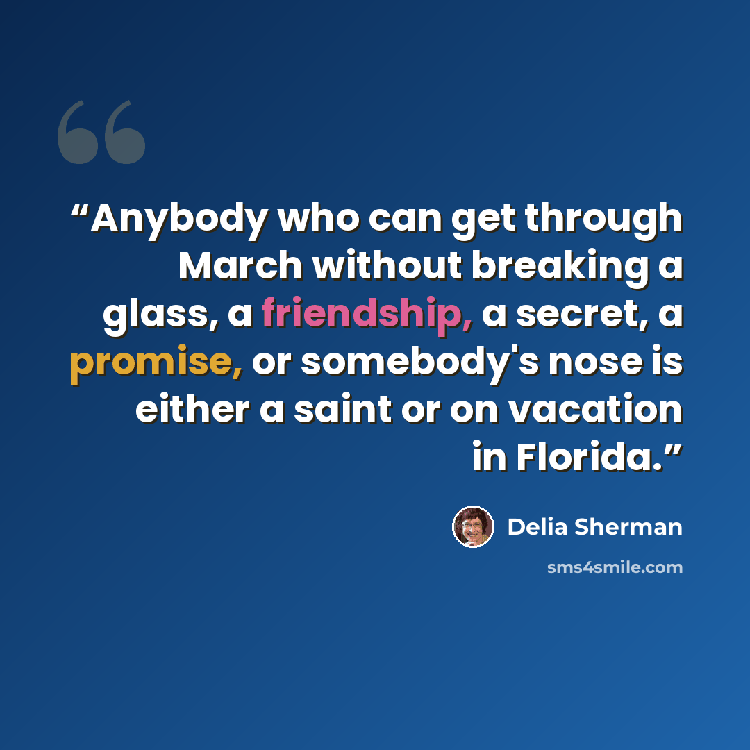 “Anybody who can get through March without breaking a glass, a friendship, a secret, a promise, or somebody's nose is either a saint or on vacation in Florida.” quote by Delia Sherman