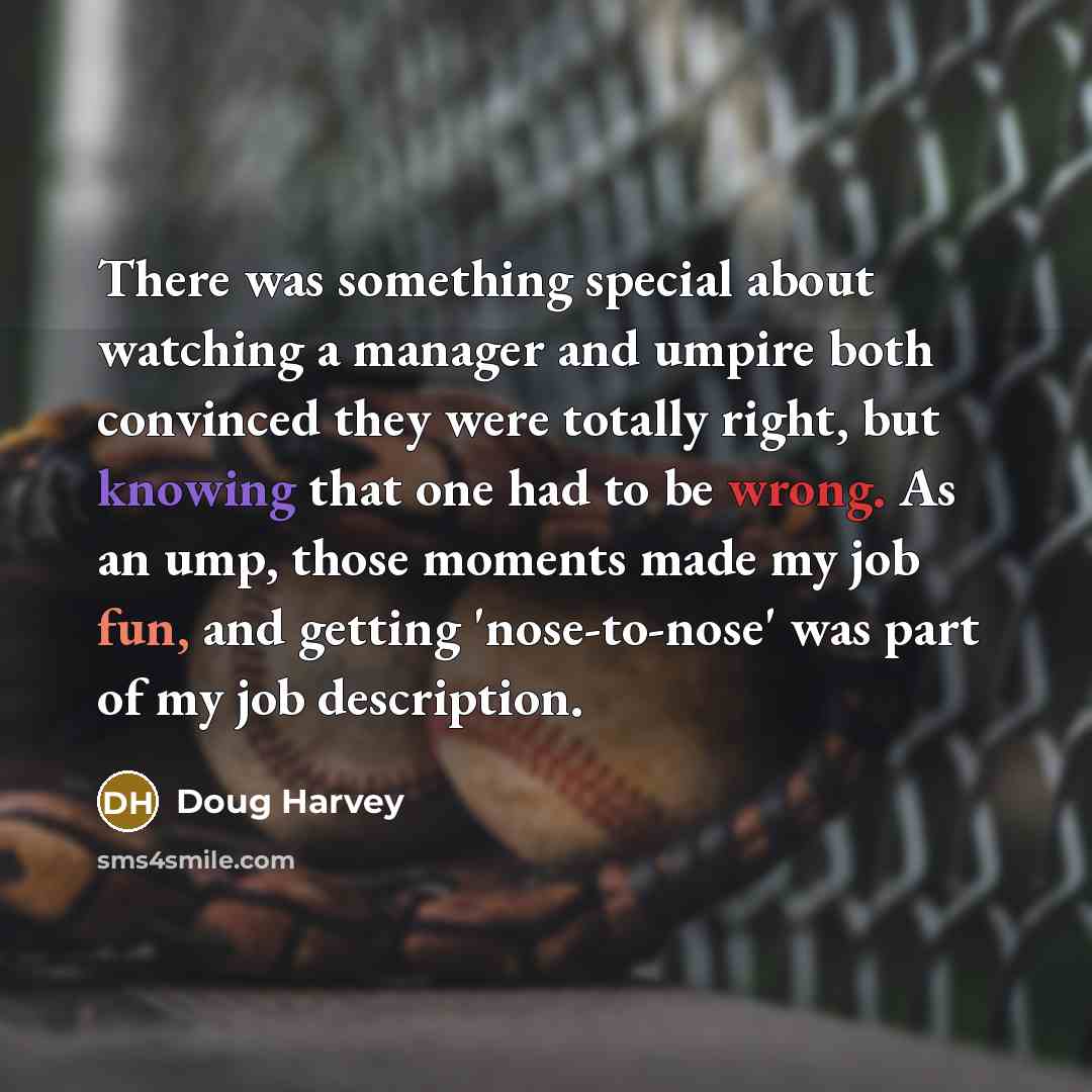 “There was something special about watching a manager and umpire both convinced they were totally right, but knowing that one had to be wrong. As an ump, those moments made my job fun, and getting 'nose-to-nose' was part of my job description.” quote by Doug Harvey