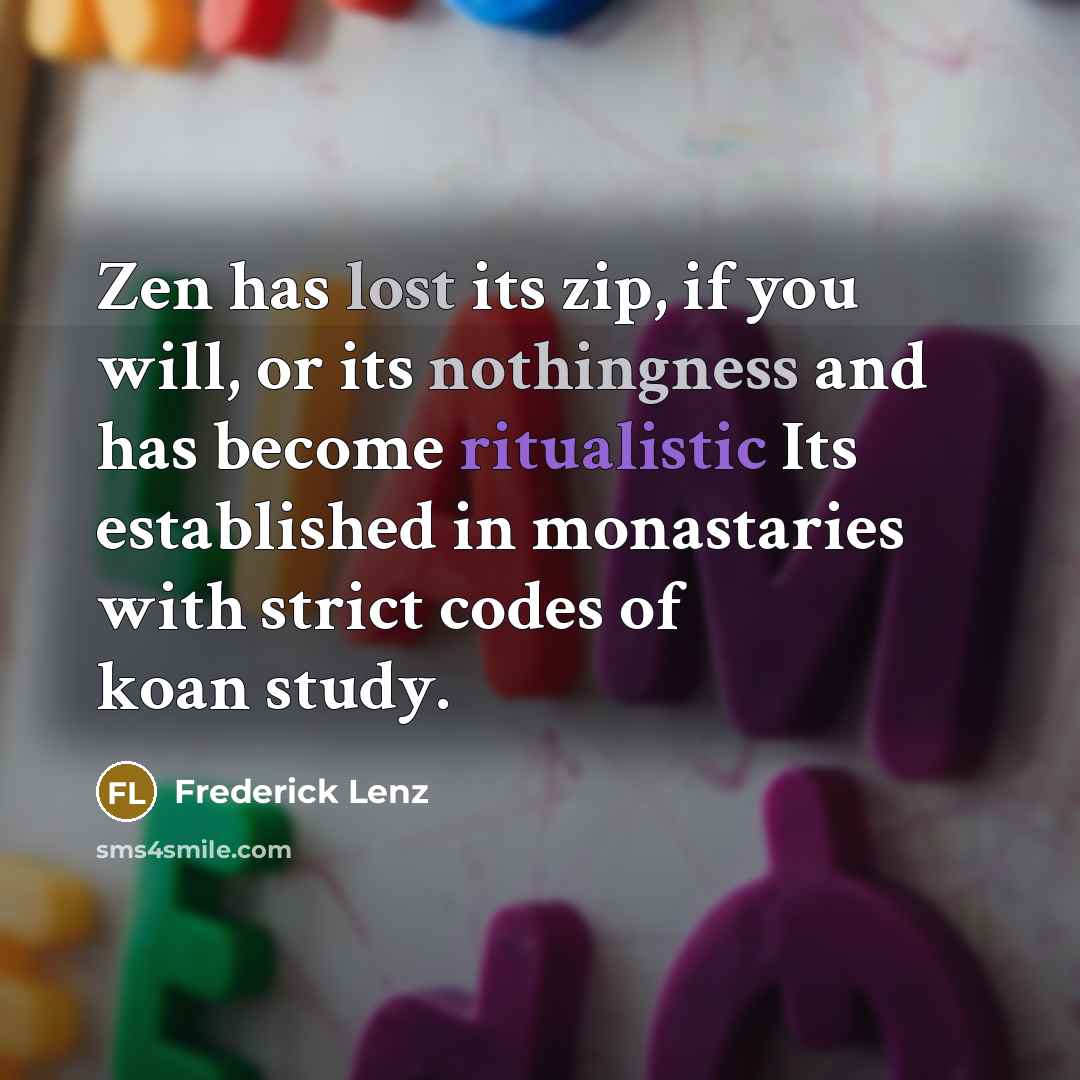 “Zen has lost its zip, if you will, or its nothingness and has become ritualistic Its established in monastaries with strict codes of koan study.” quote by Frederick Lenz
