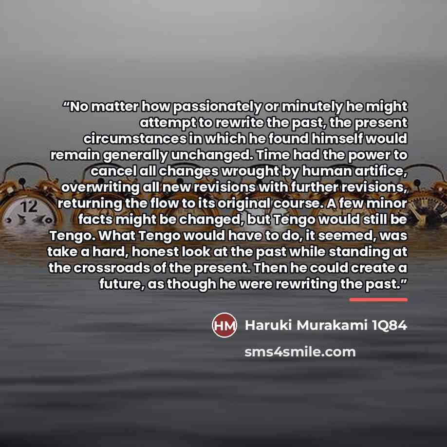“No matter how passionately or minutely he might attempt to rewrite the past, the present circumstances in which he found himself would remain generally unchanged. Time had the power to cancel all changes wrought by human artifice, overwriting all new revisions with further revisions, returning the…” quote by Haruki Murakami 1Q84