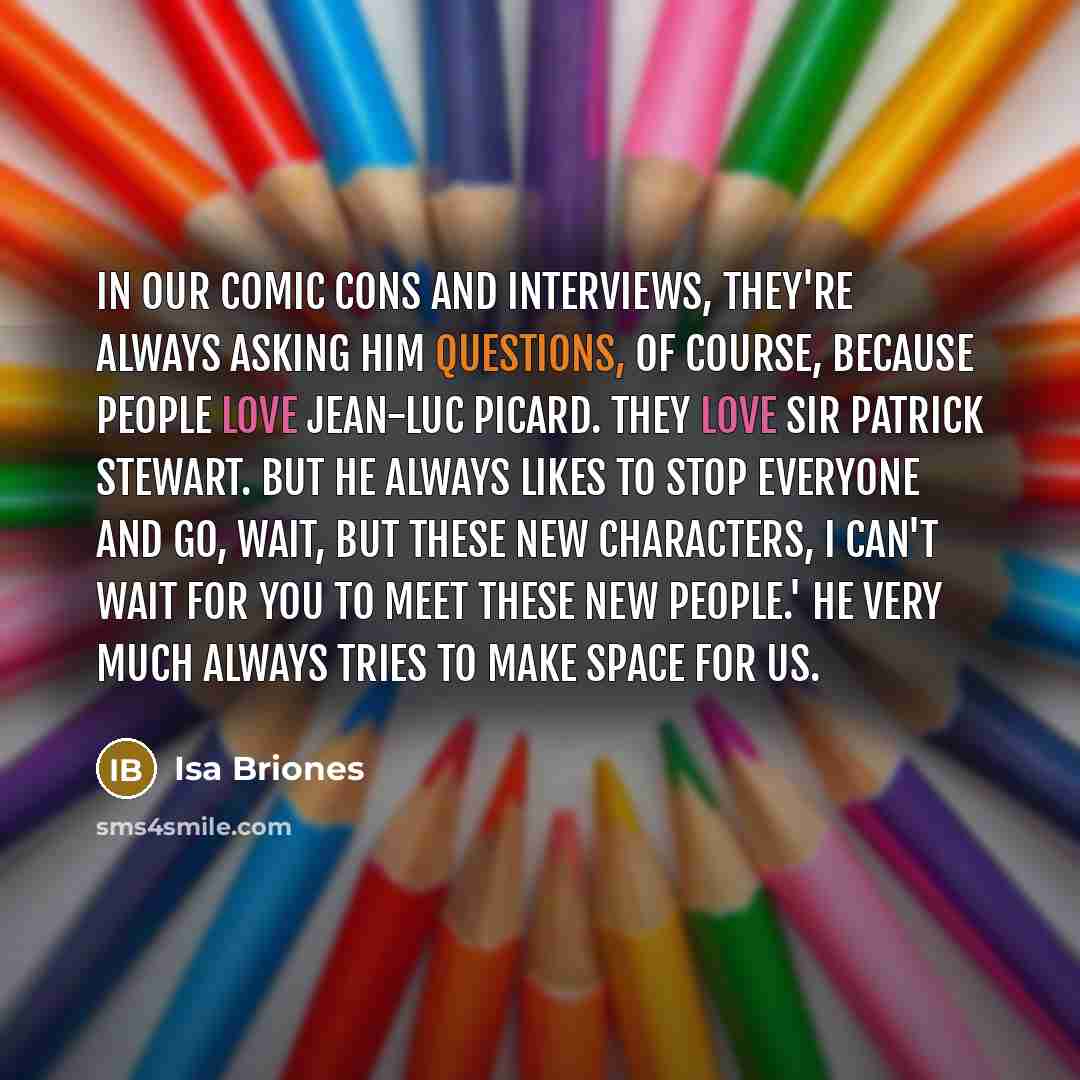 “In our comic cons and interviews, they're always asking him questions, of course, because people love Jean-Luc Picard. They love Sir Patrick Stewart. But he always likes to stop everyone and go, Wait, but these new characters, I can't wait for you to meet these new people.' He very much always…” quote by Isa Briones