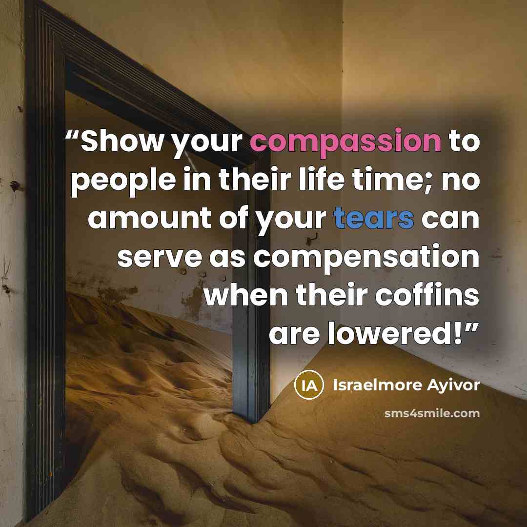 “Show your compassion to people in their life time; no amount of your tears can serve as compensation when their coffins are lowered!” quote by Israelmore Ayivor