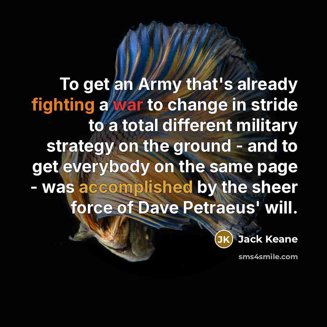“To get an Army that's already fighting a war to change in stride to a total different military strategy on the ground - and to get everybody on the same page - was accomplished by the sheer force of Dave Petraeus' will.” quote by Jack Keane