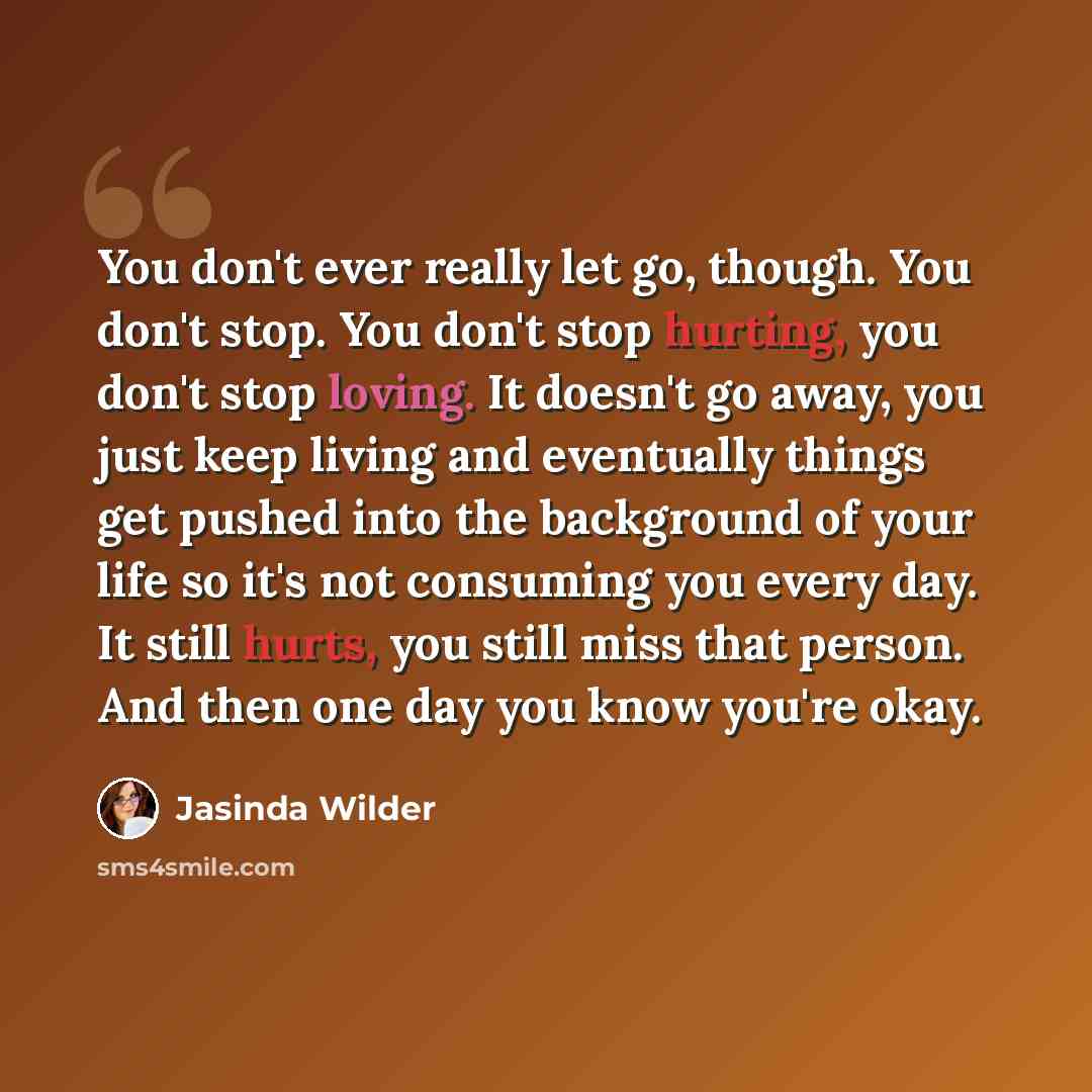 “You don't ever really let go, though. You don't stop. You don't stop hurting, you don't stop loving. It doesn't go away, you just keep living and eventually things get pushed into the background of your life so it's not consuming you every day. It still hurts, you still miss that person. And then…” quote by Jasinda Wilder