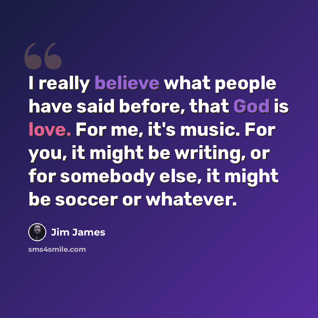 “I really believe what people have said before, that God is love. For me, it's music. For you, it might be writing, or for somebody else, it might be soccer or whatever.” quote by Jim James