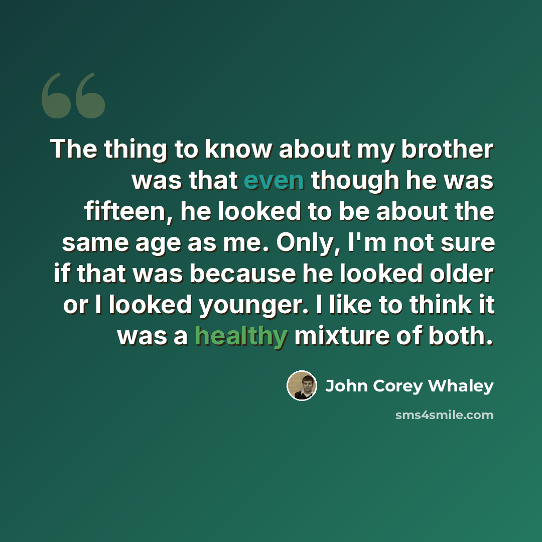 “The thing to know about my brother was that even though he was fifteen, he looked to be about the same age as me. Only, I'm not sure if that was because he looked older or I looked younger. I like to think it was a healthy mixture of both.” quote by John Corey Whaley