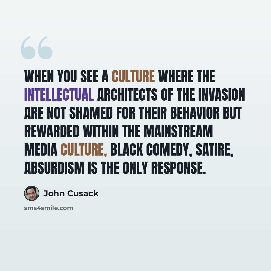 “When you see a culture where the intellectual architects of the invasion are not shamed for their behavior but rewarded within the mainstream media culture, black comedy, satire, absurdism is the only response.” quote by John Cusack