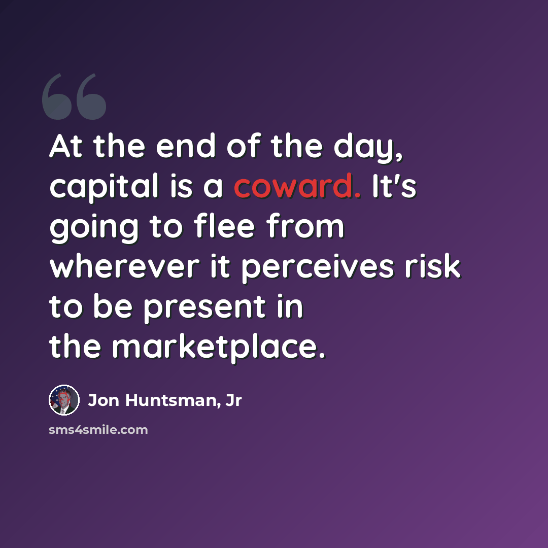 “At the end of the day, capital is a coward. It's going to flee from wherever it perceives risk to be present in the marketplace.” quote by Jon Huntsman, Jr