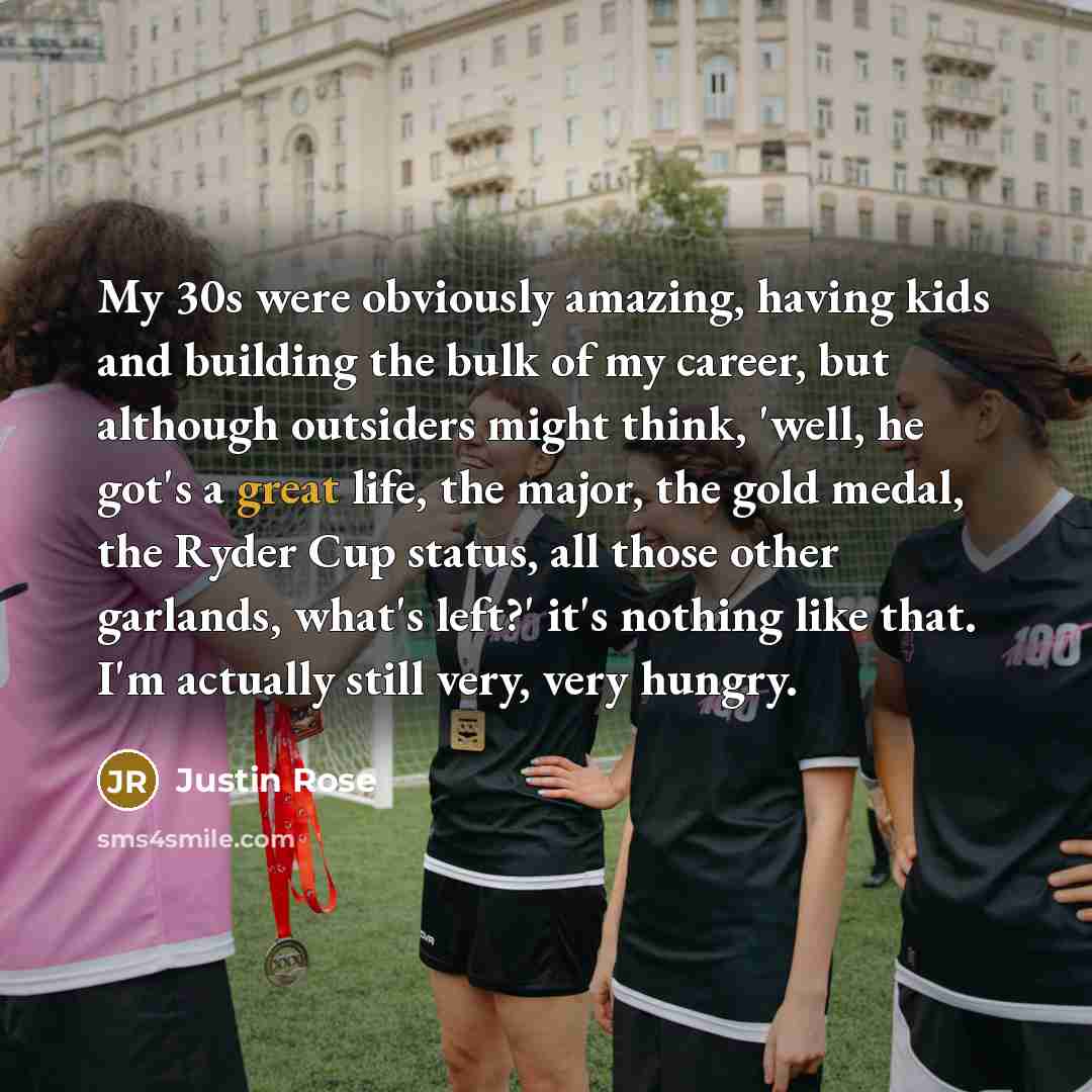 “My 30s were obviously amazing, having kids and building the bulk of my career, but although outsiders might think, 'well, he got's a great life, the major, the gold medal, the Ryder Cup status, all those other garlands, what's left?' it's nothing like that. I'm actually still very, very hungry.” quote by Justin Rose
