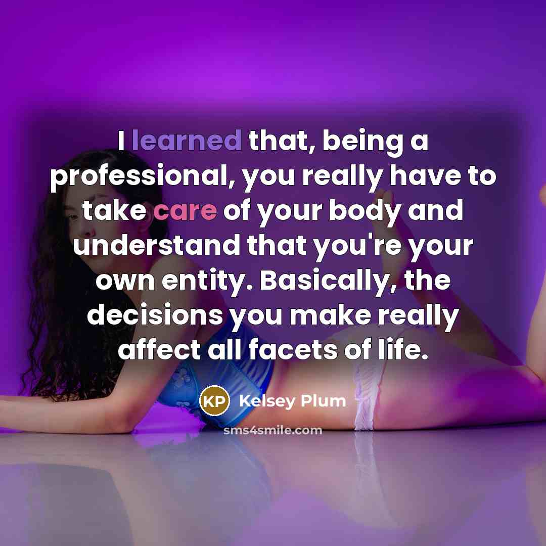 “I learned that, being a professional, you really have to take care of your body and understand that you're your own entity. Basically, the decisions you make really affect all facets of life.” quote by Kelsey Plum