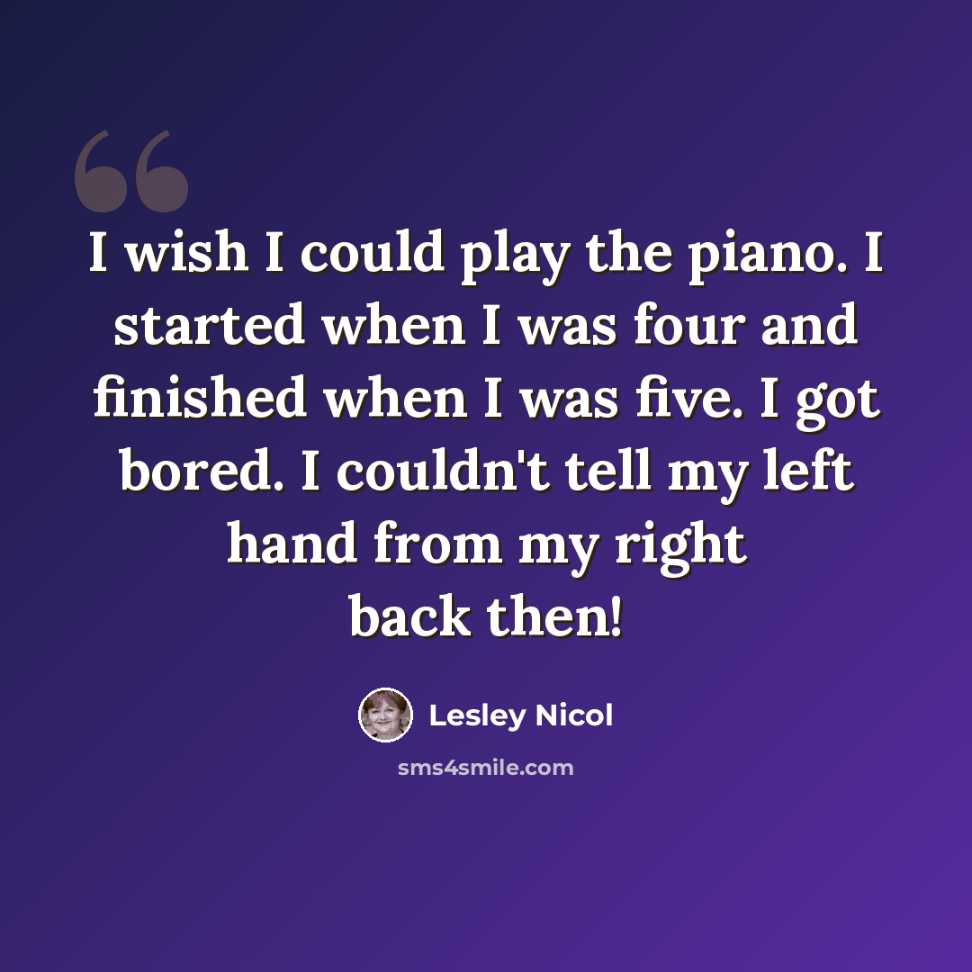 “I wish I could play the piano. I started when I was four and finished when I was five. I got bored. I couldn't tell my left hand from my right back then!” quote by Lesley Nicol
