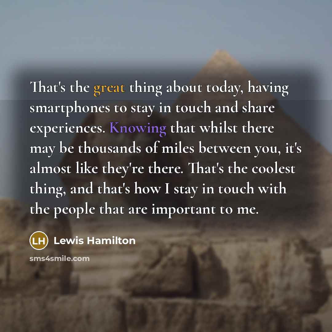 “That's the great thing about today, having smartphones to stay in touch and share experiences. Knowing that whilst there may be thousands of miles between you, it's almost like they're there. That's the coolest thing, and that's how I stay in touch with the people that are important to me.” quote by Lewis Hamilton