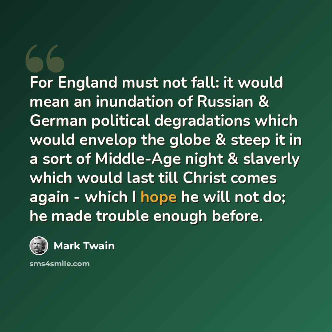 “For England must not fall: it would mean an inundation of Russian & German political degradations which would envelop the globe & steep it in a sort of Middle-Age night & slaverly which would last till Christ comes again - which I hope he will not do; he made trouble enough before.” quote by Mark Twain