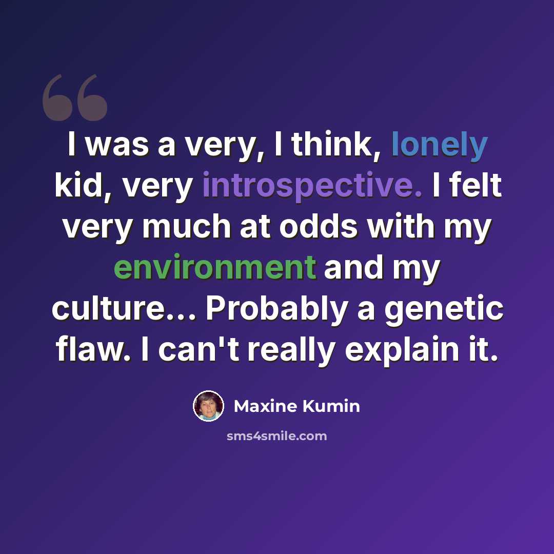 “I was a very, I think, lonely kid, very introspective. I felt very much at odds with my environment and my culture... Probably a genetic flaw. I can't really explain it.” quote by Maxine Kumin