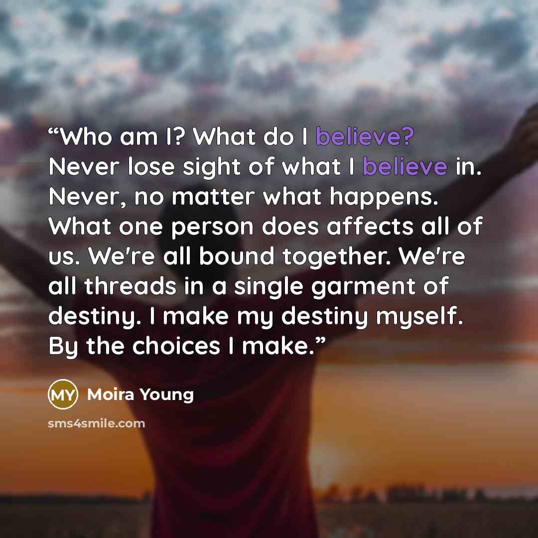 “Who am I? What do I believe? Never lose sight of what I believe in. Never, no matter what happens. What one person does affects all of us. We're all bound together. We're all threads in a single garment of destiny. I make my destiny myself. By the choices I make.” quote by Moira Young