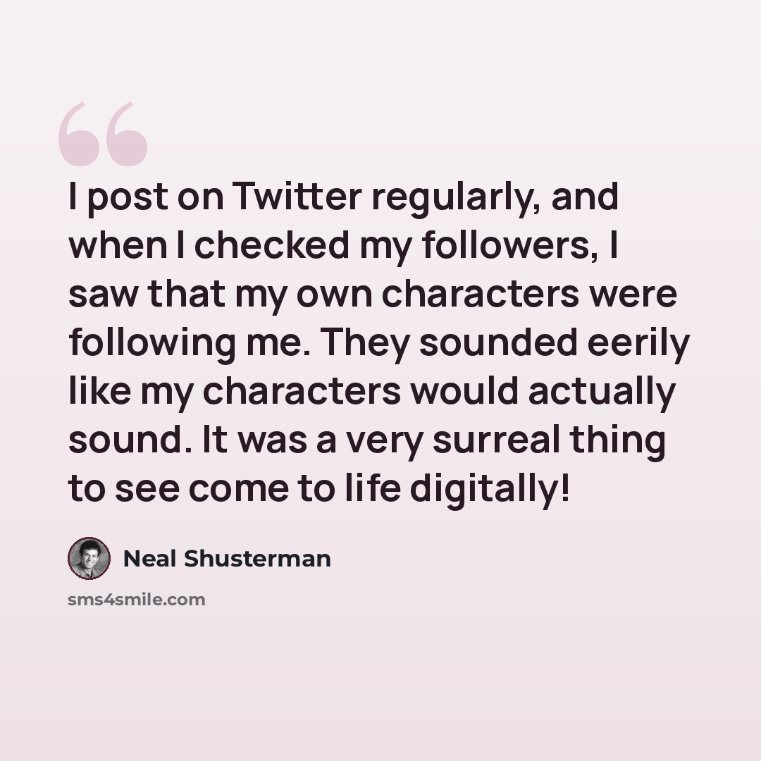 “I post on Twitter regularly, and when I checked my followers, I saw that my own characters were following me. They sounded eerily like my characters would actually sound. It was a very surreal thing to see come to life digitally!” quote by Neal Shusterman
