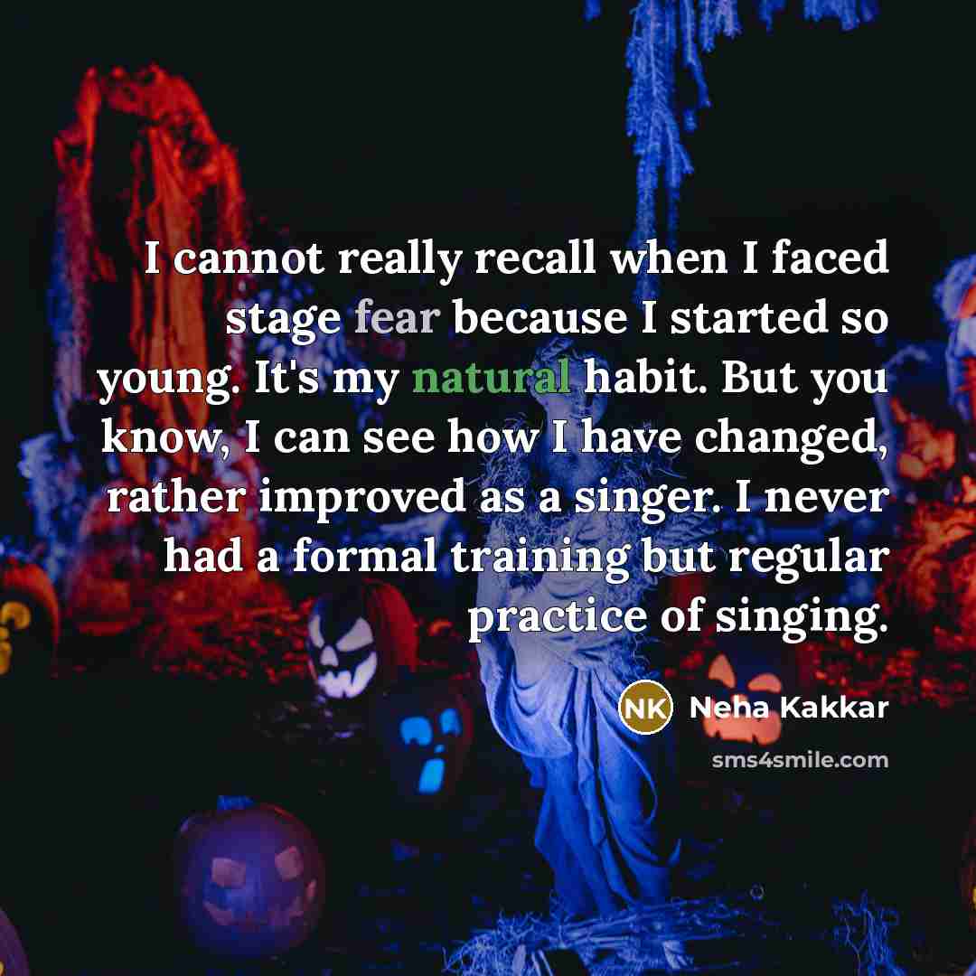 “I cannot really recall when I faced stage fear because I started so young. It's my natural habit. But you know, I can see how I have changed, rather improved as a singer. I never had a formal training but regular practice of singing.” quote by Neha Kakkar