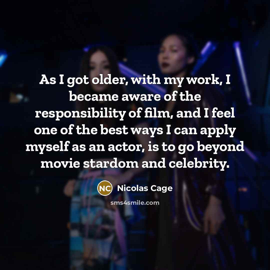 “As I got older, with my work, I became aware of the responsibility of film, and I feel one of the best ways I can apply myself as an actor, is to go beyond movie stardom and celebrity.” quote by Nicolas Cage