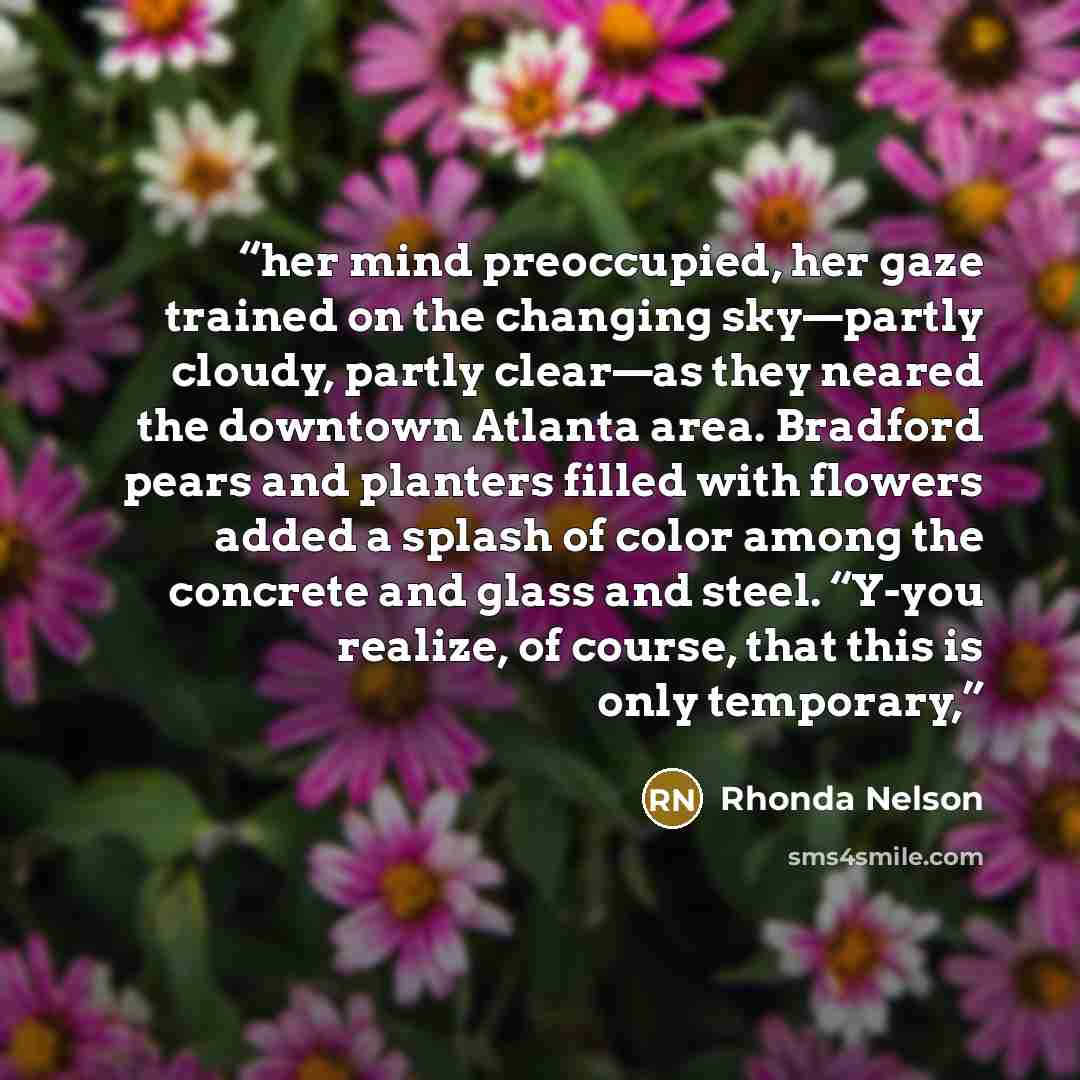 “her mind preoccupied, her gaze trained on the changing sky—partly cloudy, partly clear—as they neared the downtown Atlanta area. Bradford pears and planters filled with flowers added a splash of color among the concrete and glass and steel. “Y-you realize, of course, that this is only temporary,” quote by Rhonda Nelson