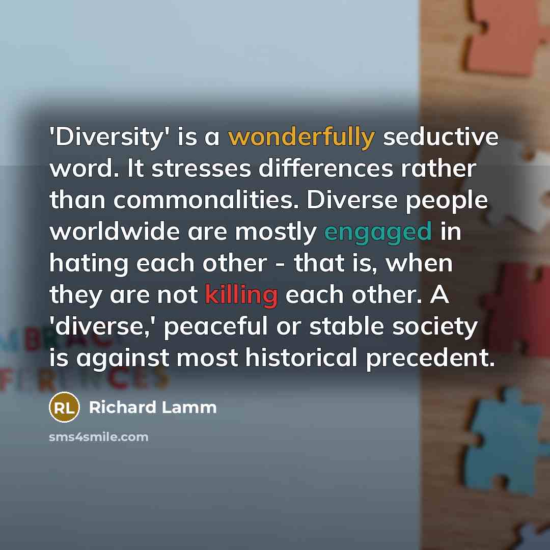 “'Diversity' is a wonderfully seductive word. It stresses differences rather than commonalities. Diverse people worldwide are mostly engaged in hating each other - that is, when they are not killing each other. A 'diverse,' peaceful or stable society is against most historical precedent.” quote by Richard Lamm