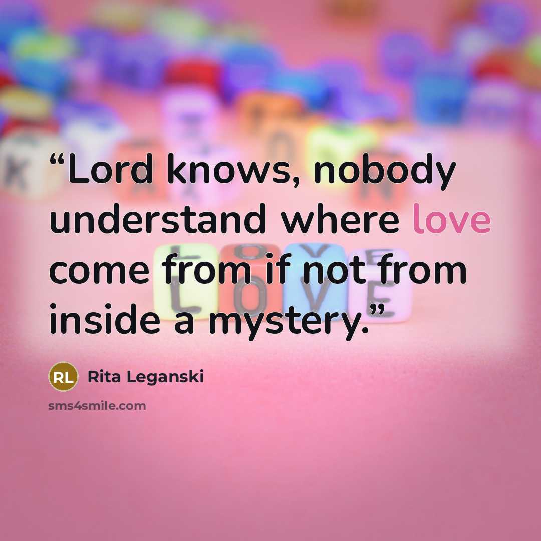 “Lord knows, nobody understand where love come from if not from inside a mystery.” quote by Rita Leganski