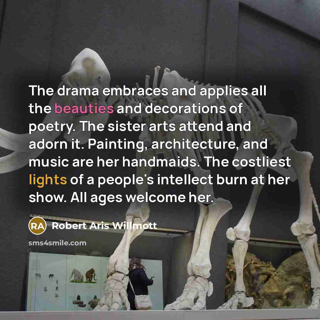 “The drama embraces and applies all the beauties and decorations of poetry. The sister arts attend and adorn it. Painting, architecture, and music are her handmaids. The costliest lights of a people's intellect burn at her show. All ages welcome her.” quote by Robert Aris Willmott