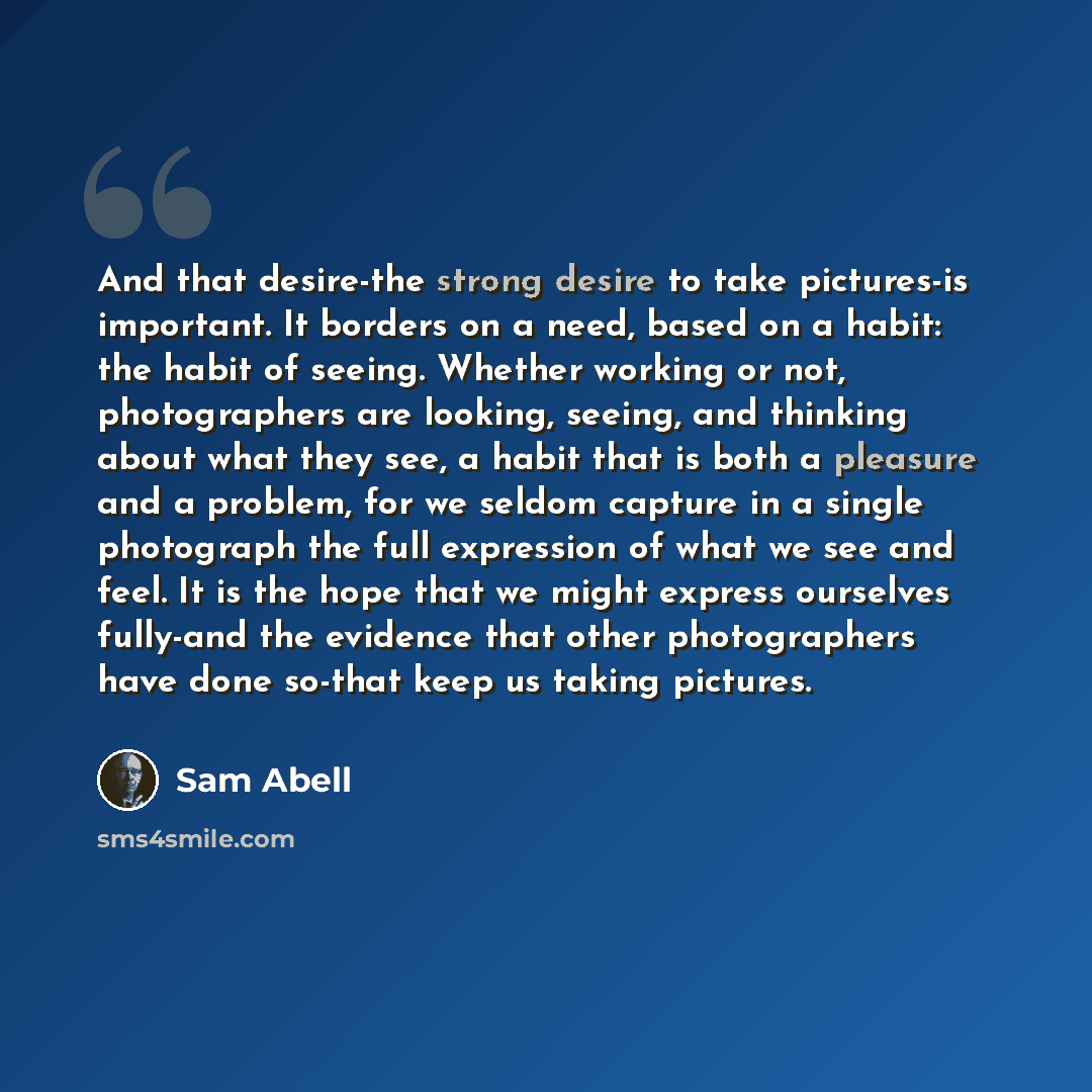 “And that desire-the strong desire to take pictures-is important. It borders on a need, based on a habit: the habit of seeing. Whether working or not, photographers are looking, seeing, and thinking about what they see, a habit that is both a pleasure and a problem, for we seldom capture in a…” quote by Sam Abell