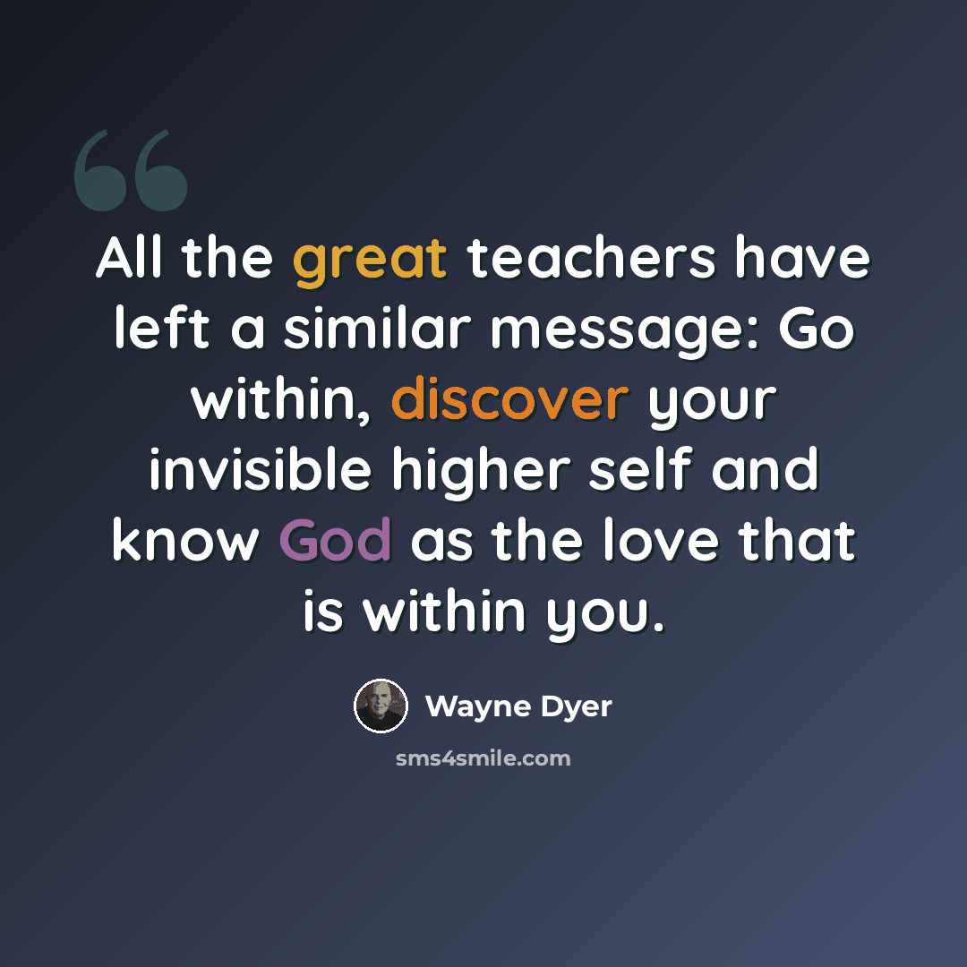 “All the great teachers have left a similar message: Go within, discover your invisible higher self and know God as the love that is within you.” quote by Wayne Dyer